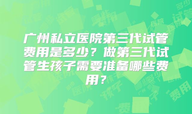 广州私立医院第三代试管费用是多少？做第三代试管生孩子需要准备哪些费用？