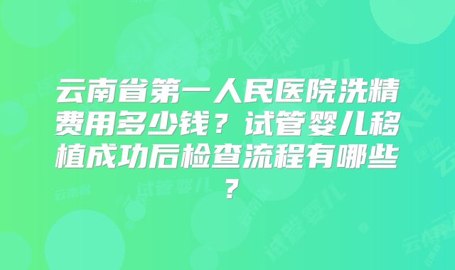 云南省第一人民医院洗精费用多少钱?试管婴儿移植成功后检查流程有哪些?