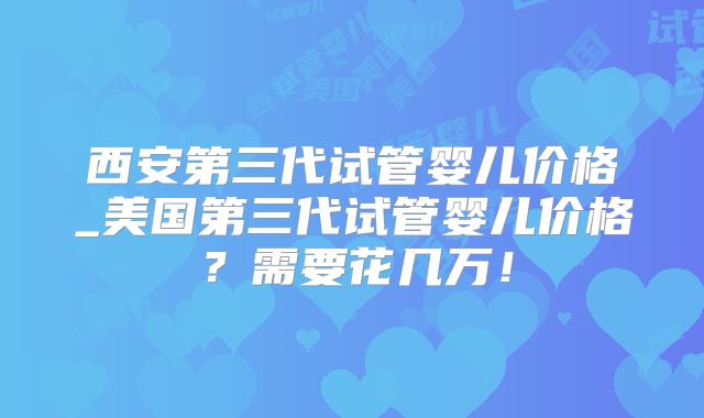 西安第三代试管婴儿价格_美国第三代试管婴儿价格?需要花几万!