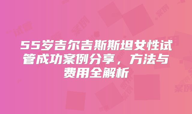 55岁吉尔吉斯斯坦女性试管成功案例分享，方法与费用全解析