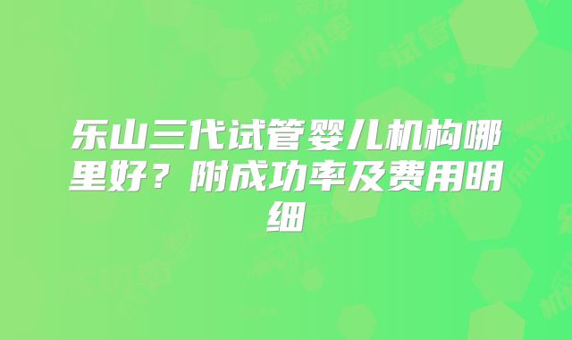 乐山三代试管婴儿机构哪里好？附成功率及费用明细
