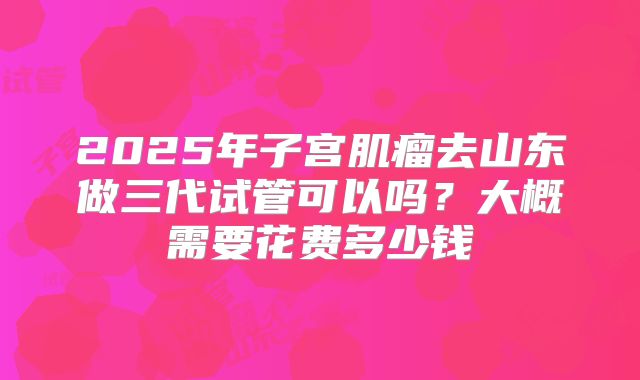 2025年子宫肌瘤去山东做三代试管可以吗?大概需要花费多少钱