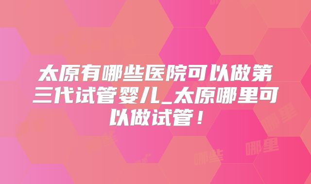太原有哪些医院可以做第三代试管婴儿_太原哪里可以做试管！