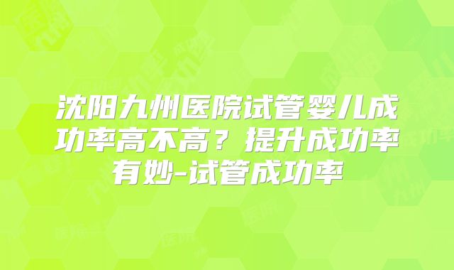 沈阳九州医院试管婴儿成功率高不高？提升成功率有妙-试管成功率