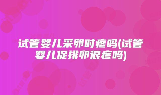 试管婴儿采卵时疼吗(试管婴儿促排卵很疼吗)
