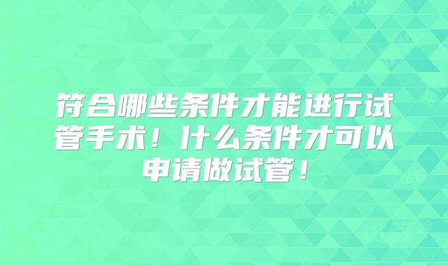 符合哪些条件才能进行试管手术！什么条件才可以申请做试管！