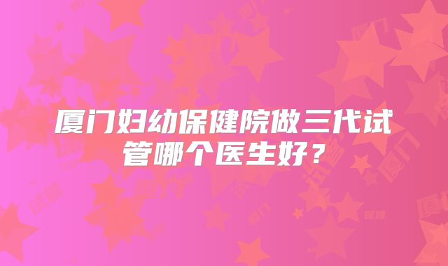 厦门妇幼保健院做三代试管哪个医生好?