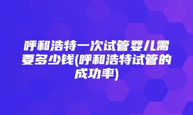 呼和浩特一次试管婴儿需要多少钱(呼和浩特试管的成功率)