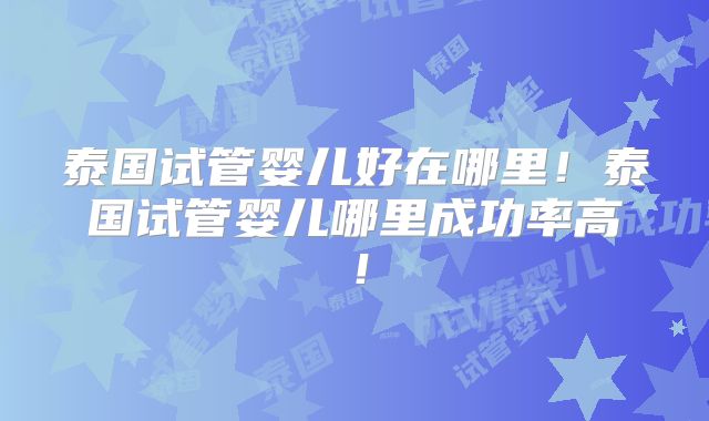 泰国试管婴儿好在哪里！泰国试管婴儿哪里成功率高！