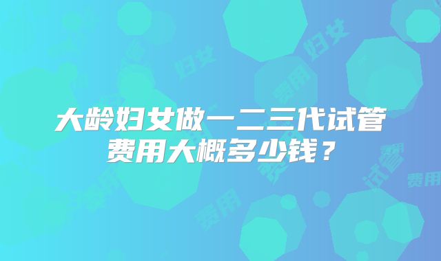 大龄妇女做一二三代试管费用大概多少钱？