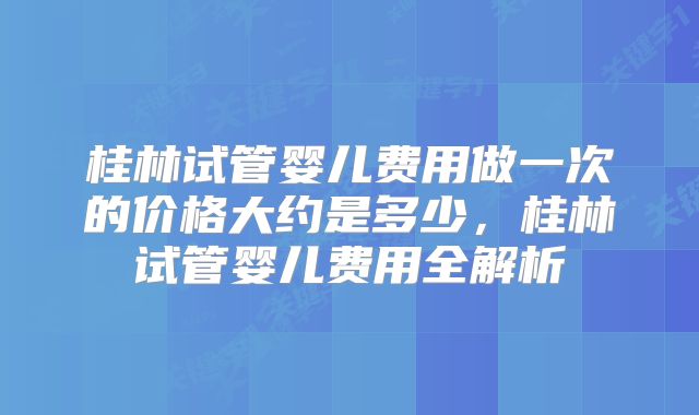 桂林试管婴儿费用做一次的价格大约是多少，桂林试管婴儿费用全解析