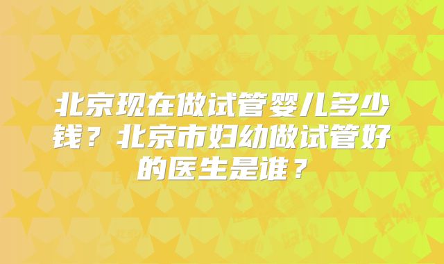 北京现在做试管婴儿多少钱？北京市妇幼做试管好的医生是谁？