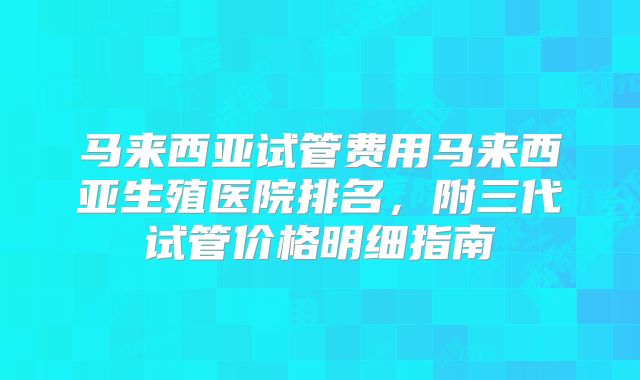 马来西亚试管费用马来西亚生殖医院排名，附三代试管价格明细指南
