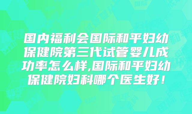 国内福利会国际和平妇幼保健院第三代试管婴儿成功率怎么样,国际和平妇幼保健院妇科哪个医生好！