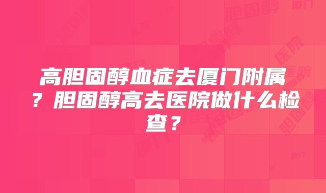 高胆固醇血症去厦门附属？胆固醇高去医院做什么检查？