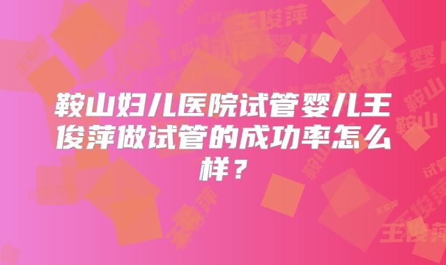 鞍山妇儿医院试管婴儿王俊萍做试管的成功率怎么样?