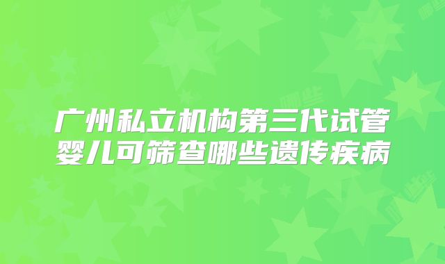 广州私立机构第三代试管婴儿可筛查哪些遗传疾病