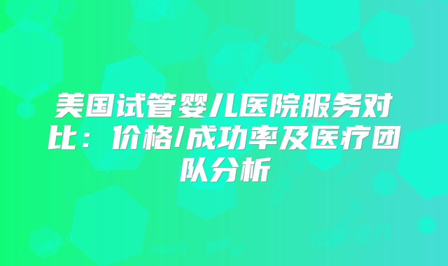 美国试管婴儿医院服务对比：价格/成功率及医疗团队分析