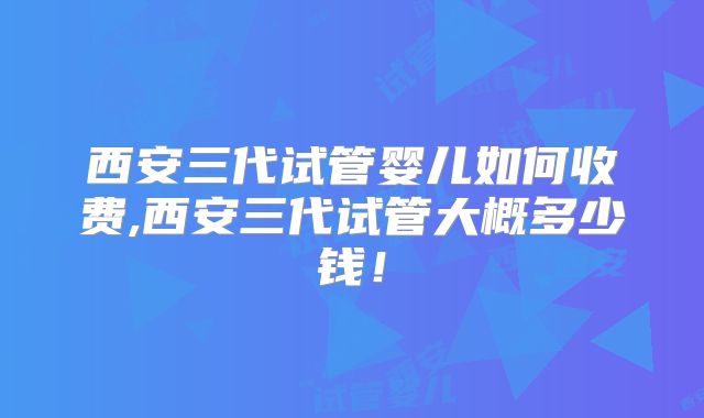 西安三代试管婴儿如何收费,西安三代试管大概多少钱!