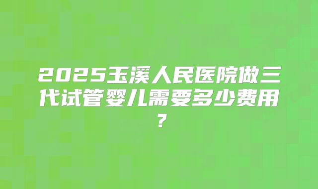 2025玉溪人民医院做三代试管婴儿需要多少费用？