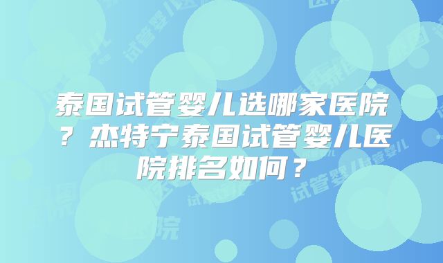 泰国试管婴儿选哪家医院？杰特宁泰国试管婴儿医院排名如何？