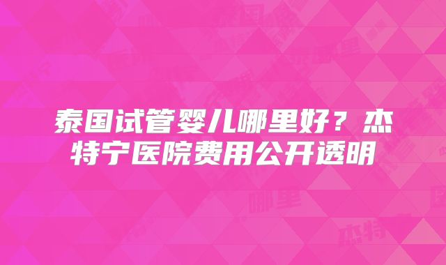 泰国试管婴儿哪里好?杰特宁医院费用公开透明