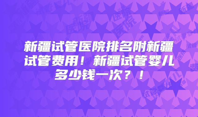 新疆试管医院排名附新疆试管费用！新疆试管婴儿多少钱一次？！