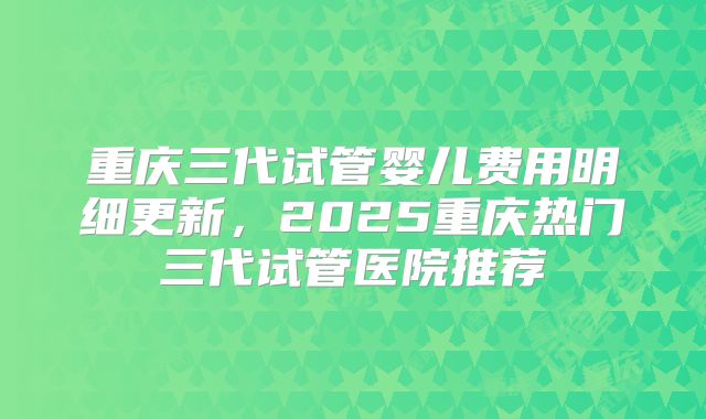 重庆三代试管婴儿费用明细更新，2025重庆热门三代试管医院推荐