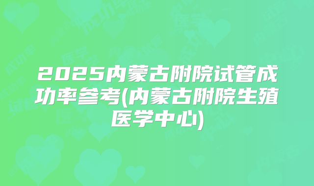 2025内蒙古附院试管成功率参考(内蒙古附院生殖医学中心)
