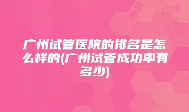 广州试管医院的排名是怎么样的(广州试管成功率有多少)