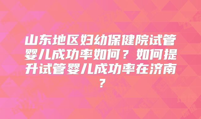 山东地区妇幼保健院试管婴儿成功率如何？如何提升试管婴儿成功率在济南？