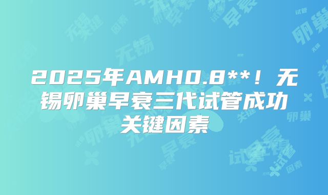 2025年AMH0.8**！无锡卵巢早衰三代试管成功关键因素