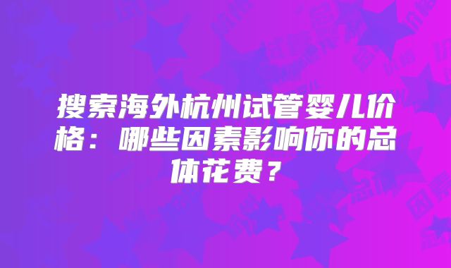 搜索海外杭州试管婴儿价格:哪些因素影响你的总体花费?
