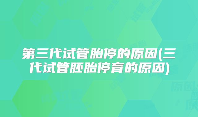 第三代试管胎停的原因(三代试管胚胎停育的原因)