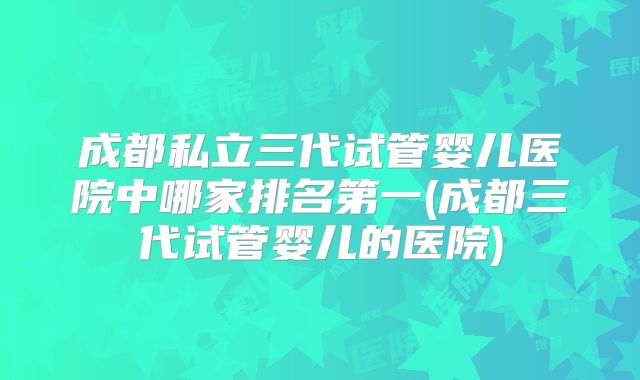 成都私立三代试管婴儿医院中哪家排名第一(成都三代试管婴儿的医院)