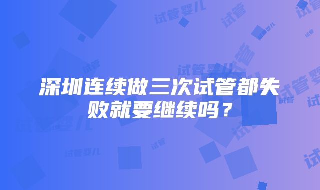 深圳连续做三次试管都失败就要继续吗?