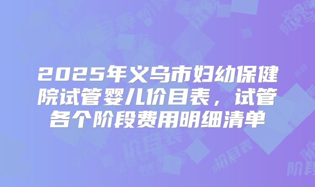 2025年义乌市妇幼保健院试管婴儿价目表，试管各个阶段费用明细清单