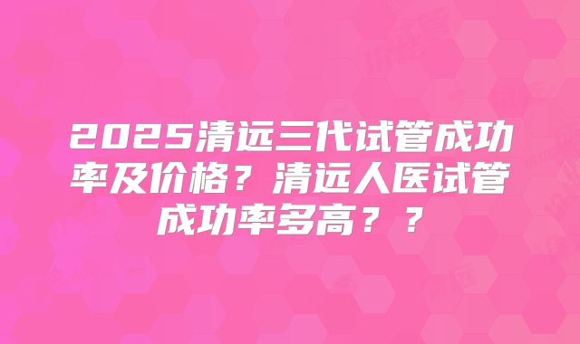 2025清远三代试管成功率及价格？清远人医试管成功率多高？？