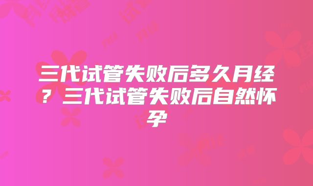 三代试管失败后多久月经？三代试管失败后自然怀孕