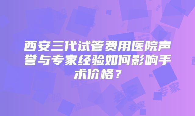 西安三代试管费用医院声誉与专家经验如何影响手术价格？