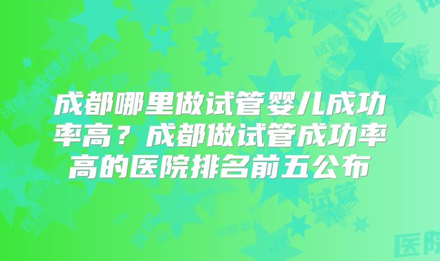 成都哪里做试管婴儿成功率高？成都做试管成功率高的医院排名前五公布