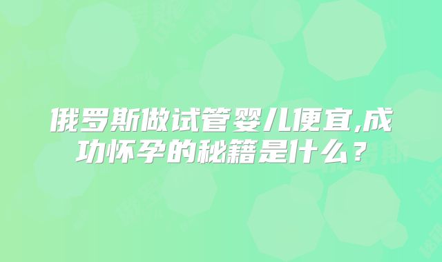 俄罗斯做试管婴儿便宜,成功怀孕的秘籍是什么？
