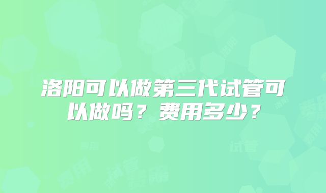 洛阳可以做第三代试管可以做吗？费用多少？