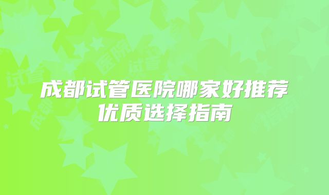 成都试管医院哪家好推荐优质选择指南