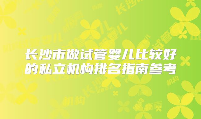 长沙市做试管婴儿比较好的私立机构排名指南参考
