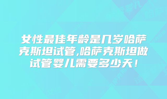 女性最佳年龄是几岁哈萨克斯坦试管,哈萨克斯坦做试管婴儿需要多少天!