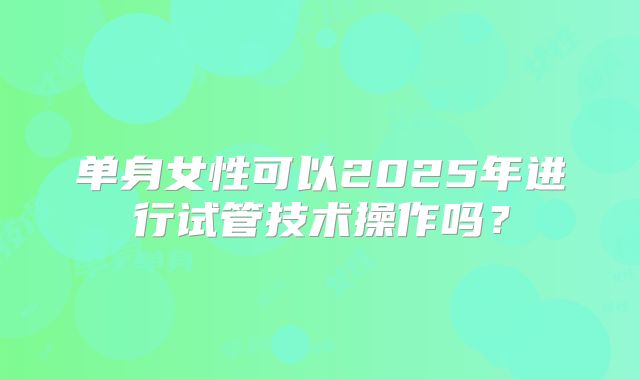 单身女性可以2025年进行试管技术操作吗？