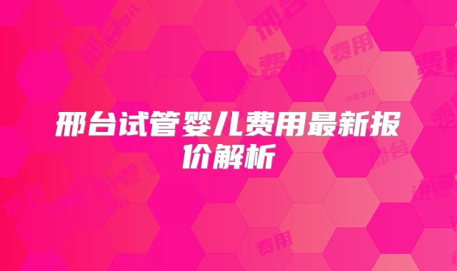 邢台试管婴儿费用最新报价解析