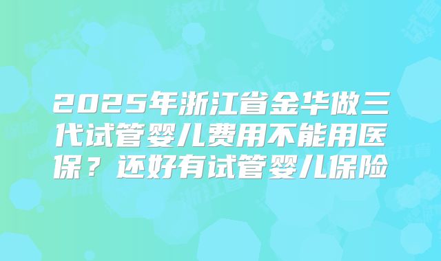 2025年浙江省金华做三代试管婴儿费用不能用医保?还好有试管婴儿保险