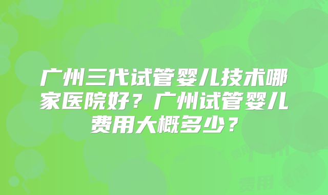 广州三代试管婴儿技术哪家医院好?广州试管婴儿费用大概多少?